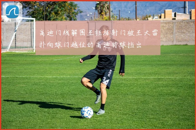 高迪门线解围王钰栋射门被王大雷扑向球门越位的高迪将球挡出