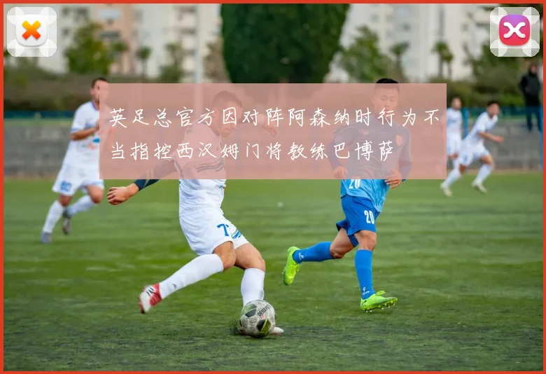 英足总官方因对阵阿森纳时行为不当指控西汉姆门将教练巴博萨
