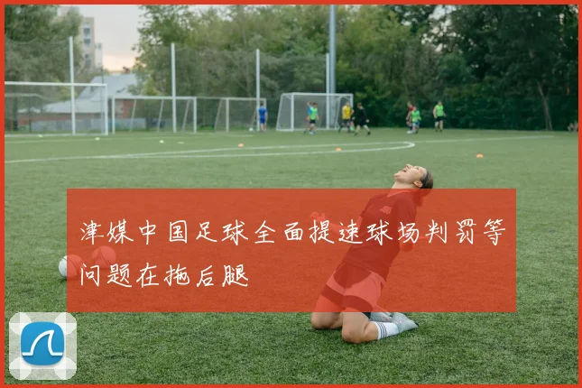 津媒中国足球全面提速球场判罚等问题在拖后腿