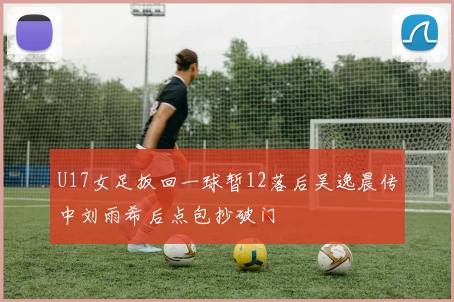 U17女足扳回一球暂12落后吴逸晨传中刘雨希后点包抄破门
